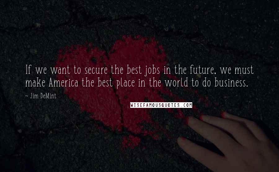 Jim DeMint quotes: If we want to secure the best jobs in the future, we must make America the best place in the world to do business.