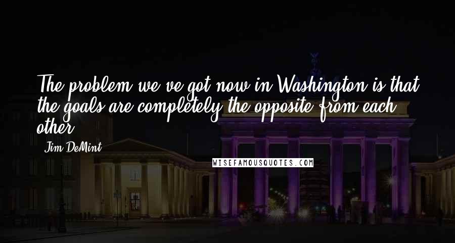 Jim DeMint quotes: The problem we've got now in Washington is that the goals are completely the opposite from each other.