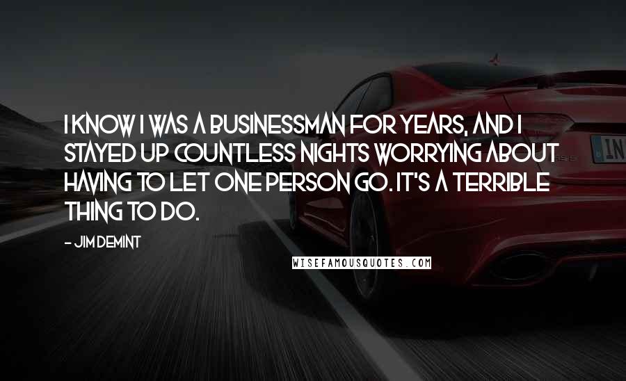 Jim DeMint quotes: I know I was a businessman for years, and I stayed up countless nights worrying about having to let one person go. It's a terrible thing to do.