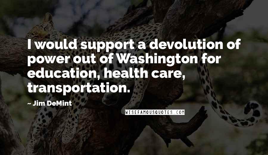Jim DeMint quotes: I would support a devolution of power out of Washington for education, health care, transportation.