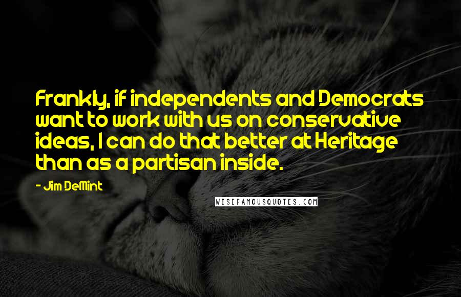 Jim DeMint quotes: Frankly, if independents and Democrats want to work with us on conservative ideas, I can do that better at Heritage than as a partisan inside.