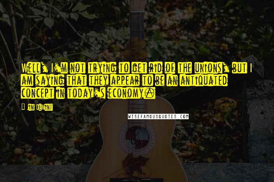 Jim DeMint quotes: Well, I'm not trying to get rid of the unions, but I am saying that they appear to be an antiquated concept in today's economy.