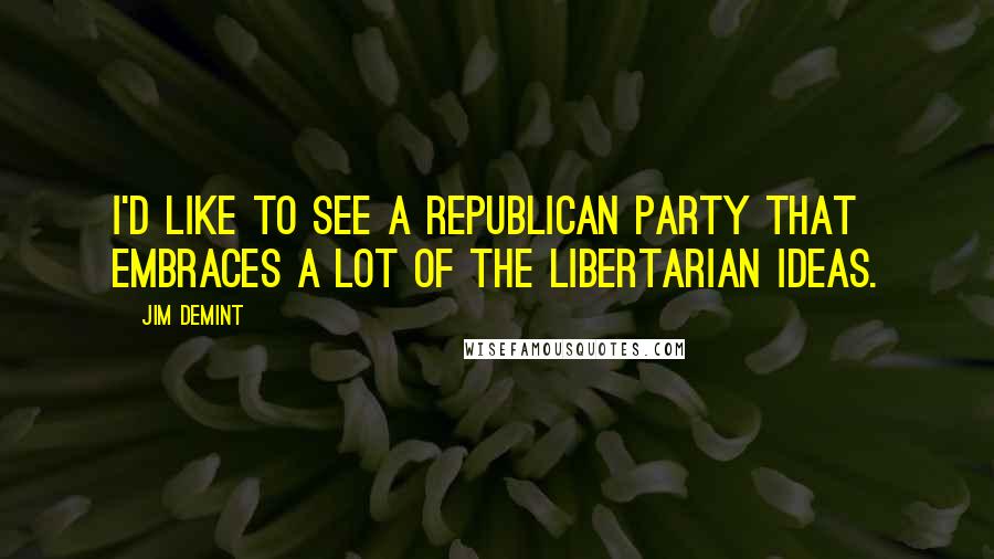 Jim DeMint quotes: I'd like to see a Republican Party that embraces a lot of the libertarian ideas.