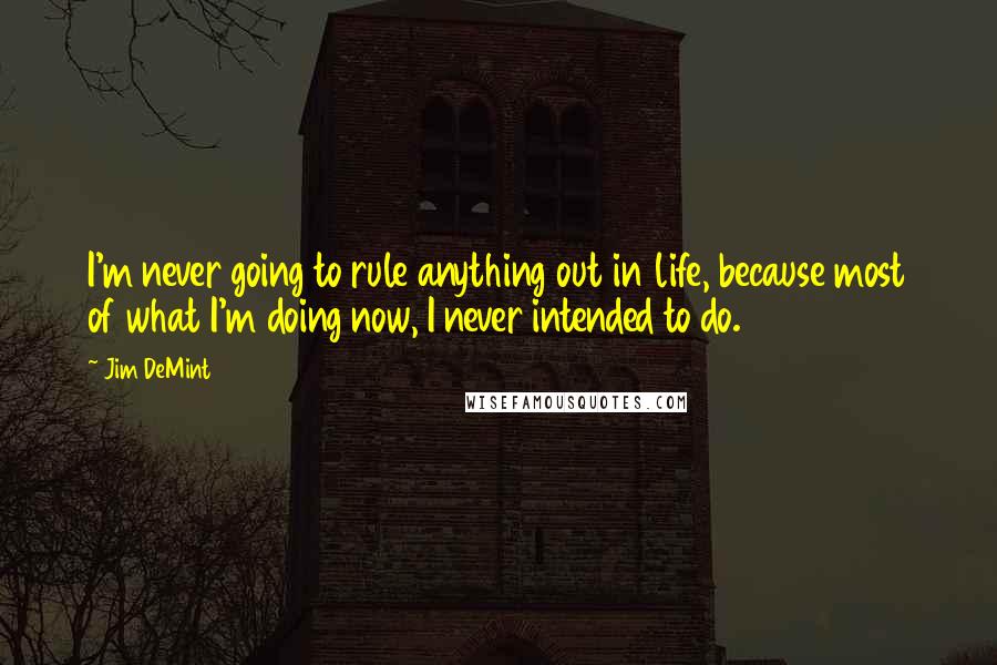 Jim DeMint quotes: I'm never going to rule anything out in life, because most of what I'm doing now, I never intended to do.