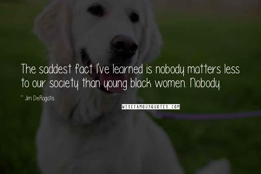 Jim DeRogatis quotes: The saddest fact I've learned is nobody matters less to our society than young black women. Nobody.