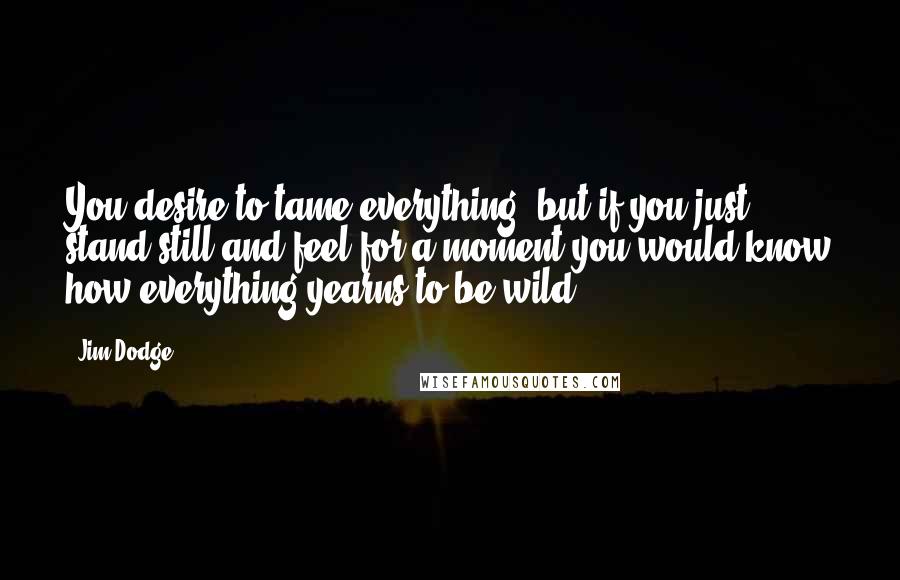 Jim Dodge quotes: You desire to tame everything, but if you just stand still and feel for a moment you would know how everything yearns to be wild.