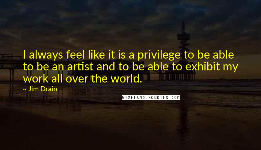 Jim Drain quotes: I always feel like it is a privilege to be able to be an artist and to be able to exhibit my work all over the world.