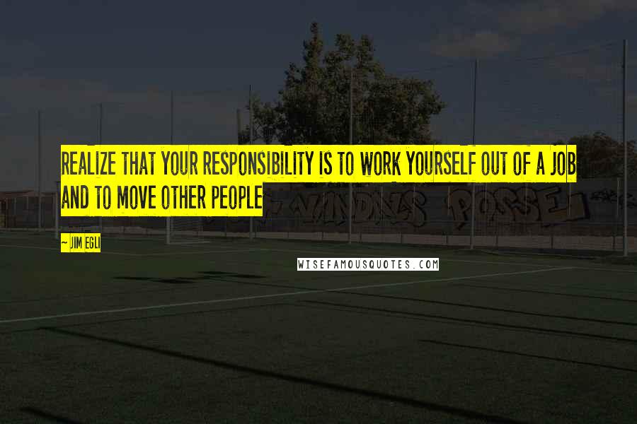 Jim Egli quotes: Realize that your responsibility is to work yourself out of a job and to move other people