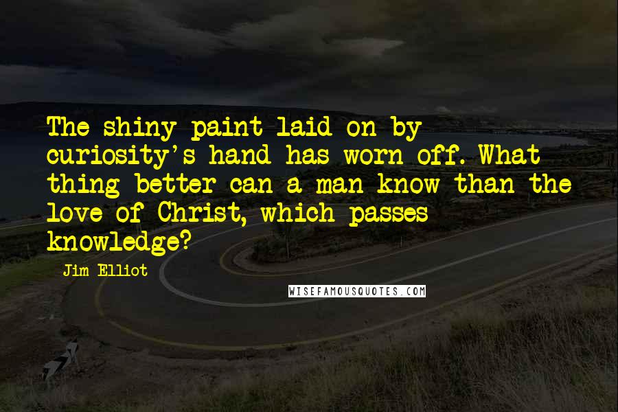 Jim Elliot quotes: The shiny paint laid on by curiosity's hand has worn off. What thing better can a man know than the love of Christ, which passes knowledge?