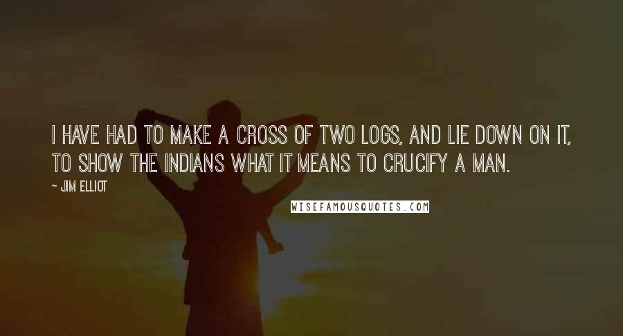 Jim Elliot quotes: I have had to make a cross of two logs, and lie down on it, to show the Indians what it means to crucify a man.