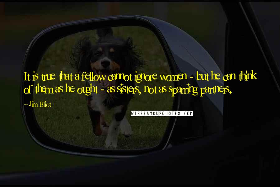 Jim Elliot quotes: It is true that a fellow cannot ignore women - but he can think of them as he ought - as sisters, not as sparring partners.
