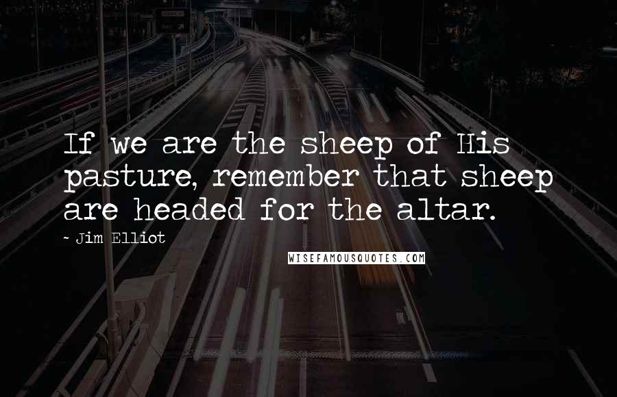 Jim Elliot quotes: If we are the sheep of His pasture, remember that sheep are headed for the altar.