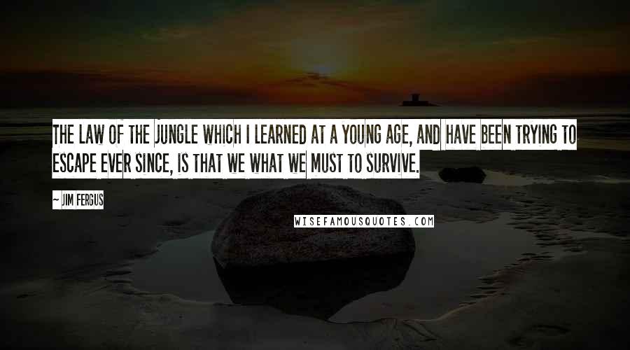 Jim Fergus quotes: The law of the jungle which I learned at a young age, and have been trying to escape ever since, is that we what we must to survive.
