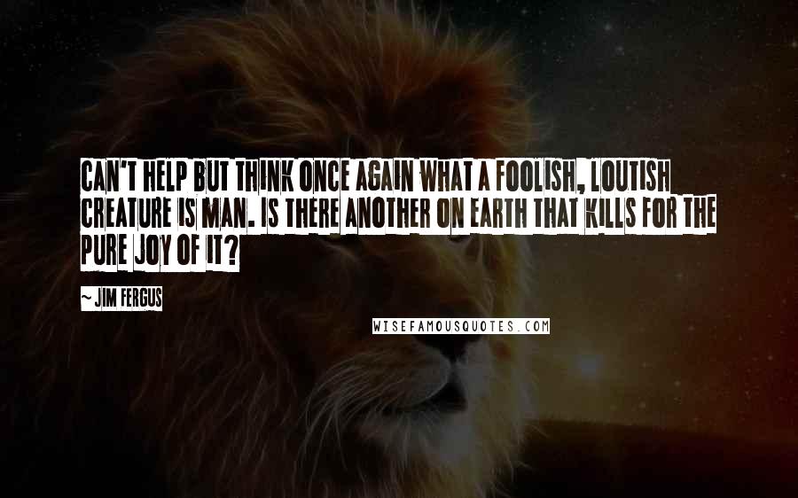 Jim Fergus quotes: can't help but think once again what a foolish, loutish creature is man. Is there another on earth that kills for the pure joy of it?