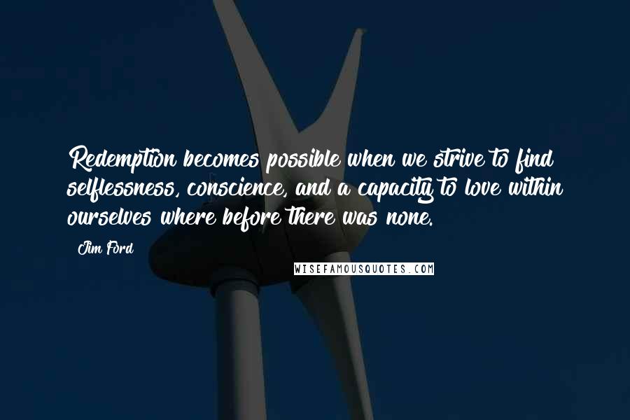 Jim Ford quotes: Redemption becomes possible when we strive to find selflessness, conscience, and a capacity to love within ourselves where before there was none. Jim Ford quotes: Redemption becomes possible when we strive to find selflessness, conscience, and a capacity to love within ourselves where before there was none.