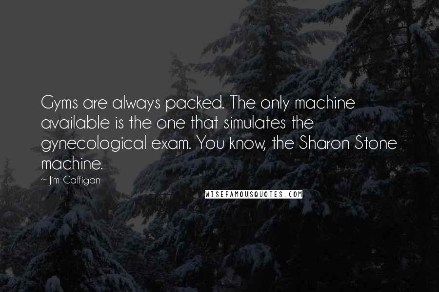 Jim Gaffigan quotes: Gyms are always packed. The only machine available is the one that simulates the gynecological exam. You know, the Sharon Stone machine.
