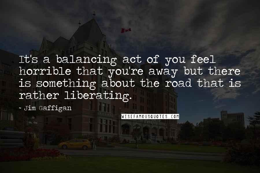 Jim Gaffigan quotes: It's a balancing act of you feel horrible that you're away but there is something about the road that is rather liberating.