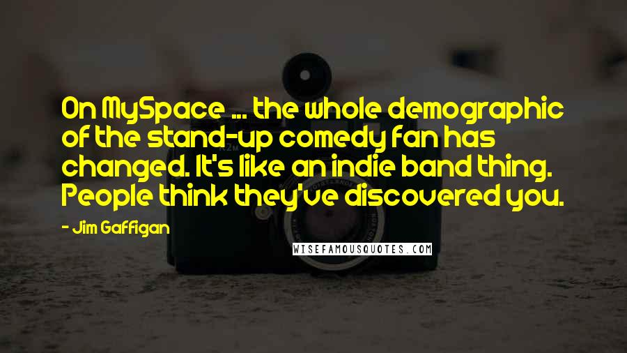 Jim Gaffigan quotes: On MySpace ... the whole demographic of the stand-up comedy fan has changed. It's like an indie band thing. People think they've discovered you.
