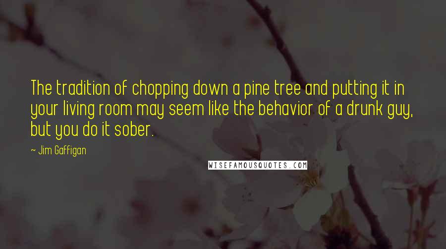 Jim Gaffigan quotes: The tradition of chopping down a pine tree and putting it in your living room may seem like the behavior of a drunk guy, but you do it sober.