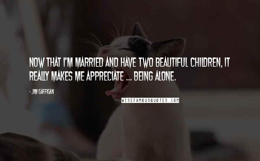 Jim Gaffigan quotes: Now that I'm married and have two beautiful children, it really makes me appreciate ... being alone.