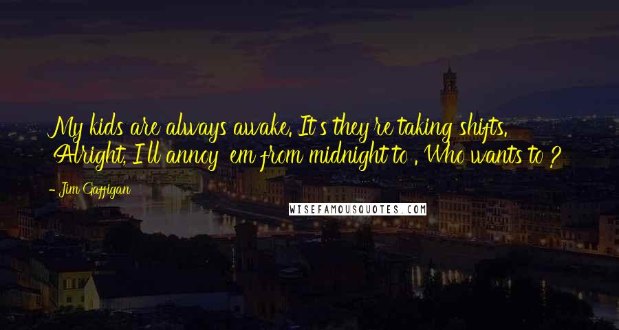 Jim Gaffigan quotes: My kids are always awake. It's they're taking shifts. 'Alright, I'll annoy 'em from midnight to . Who wants to ?'