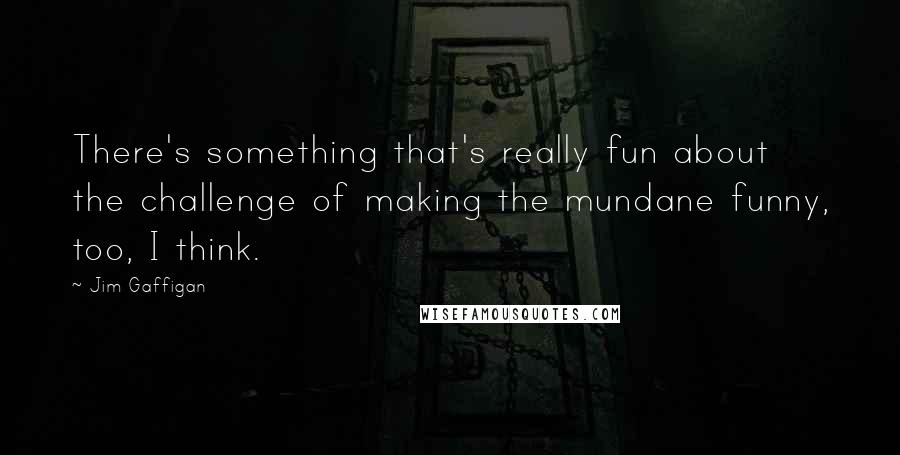 Jim Gaffigan quotes: There's something that's really fun about the challenge of making the mundane funny, too, I think.
