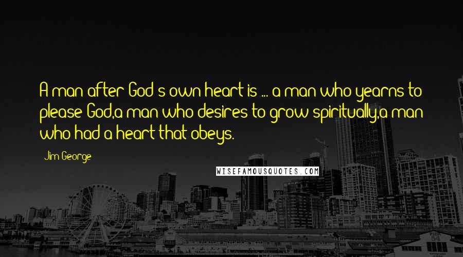 Jim George quotes: A man after God's own heart is ... a man who yearns to please God,a man who desires to grow spiritually,a man who had a heart that obeys.