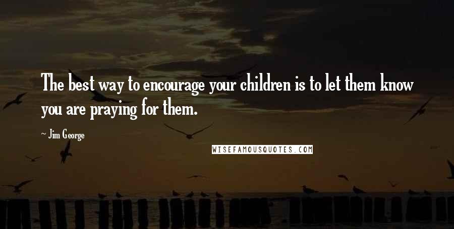 Jim George quotes: The best way to encourage your children is to let them know you are praying for them.