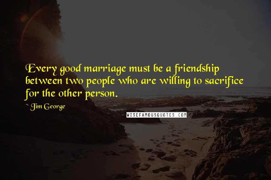 Jim George quotes: Every good marriage must be a friendship between two people who are willing to sacrifice for the other person.