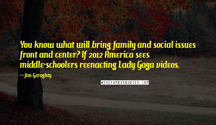 Jim Geraghty quotes: You know what will bring family and social issues front and center? If 2012 America sees middle-schoolers reenacting Lady Gaga videos. Jim Geraghty quotes: You know what will bring family and social issues front and center? If 2012 America sees middle-schoolers reenacting Lady Gaga videos.