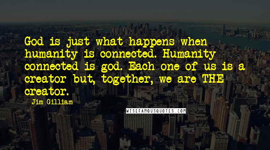 Jim Gilliam quotes: God is just what happens when humanity is connected. Humanity connected is god. Each one of us is a creator but, together, we are THE creator.
