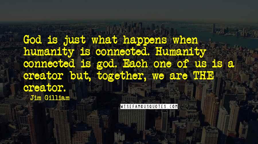 Jim Gilliam quotes: God is just what happens when humanity is connected. Humanity connected is god. Each one of us is a creator but, together, we are THE creator. Jim Gilliam quotes: God is just what happens when humanity is connected. Humanity connected is god. Each one of us is a creator but, together, we are THE creator.