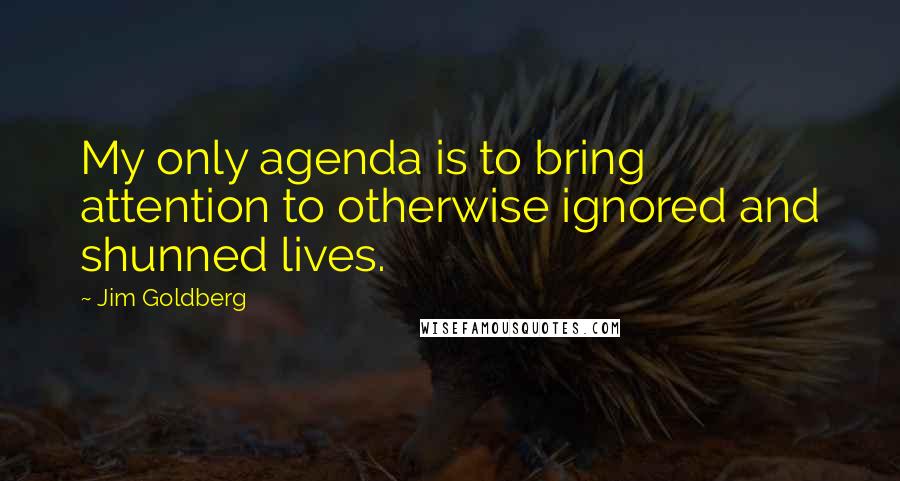 Jim Goldberg quotes: My only agenda is to bring attention to otherwise ignored and shunned lives. Jim Goldberg quotes: My only agenda is to bring attention to otherwise ignored and shunned lives.