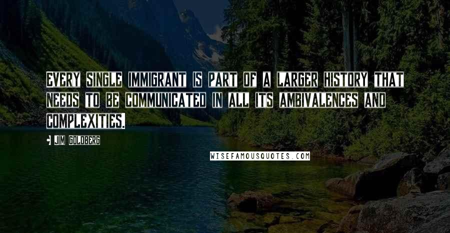 Jim Goldberg quotes: Every single immigrant is part of a larger history that needs to be communicated in all its ambivalences and complexities.