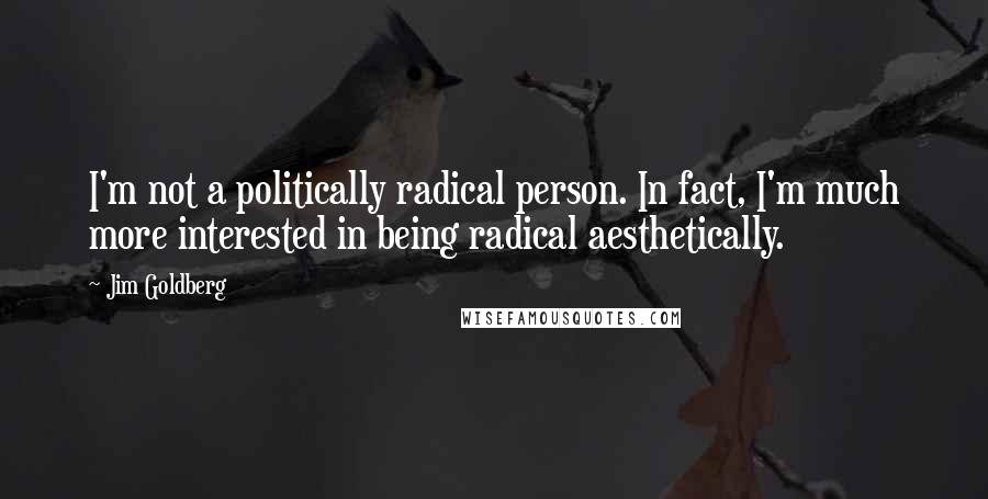 Jim Goldberg quotes: I'm not a politically radical person. In fact, I'm much more interested in being radical aesthetically. Jim Goldberg quotes: I'm not a politically radical person. In fact, I'm much more interested in being radical aesthetically.