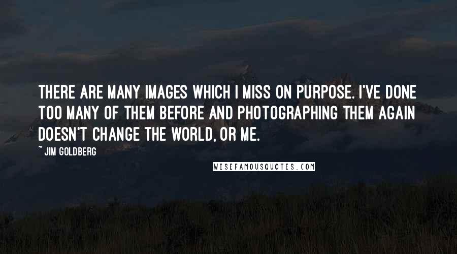 Jim Goldberg quotes: There are many images which I miss on purpose. I've done too many of them before and photographing them again doesn't change the world, or me.