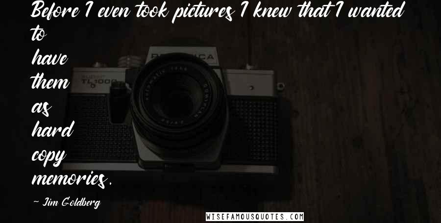 Jim Goldberg quotes: Before I even took pictures I knew that I wanted to have them as hard copy memories. Jim Goldberg quotes: Before I even took pictures I knew that I wanted to have them as hard copy memories.