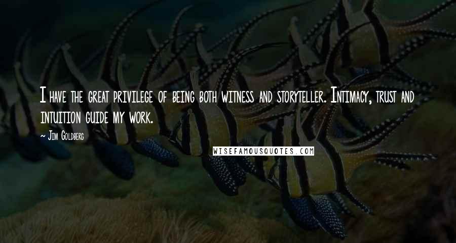 Jim Goldberg quotes: I have the great privilege of being both witness and storyteller. Intimacy, trust and intuition guide my work.