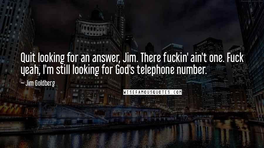 Jim Goldberg quotes: Quit looking for an answer, Jim. There fuckin' ain't one. Fuck yeah, I'm still looking for God's telephone number. Jim Goldberg quotes: Quit looking for an answer, Jim. There fuckin' ain't one. Fuck yeah, I'm still looking for God's telephone number.