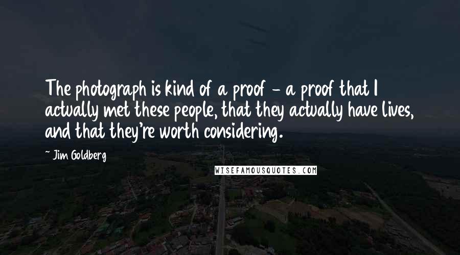 Jim Goldberg quotes: The photograph is kind of a proof - a proof that I actually met these people, that they actually have lives, and that they're worth considering. Jim Goldberg quotes: The photograph is kind of a proof - a proof that I actually met these people, that they actually have lives, and that they're worth considering.