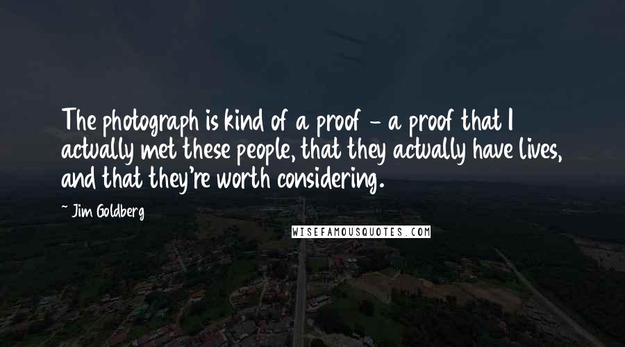 Jim Goldberg quotes: The photograph is kind of a proof - a proof that I actually met these people, that they actually have lives, and that they're worth considering.