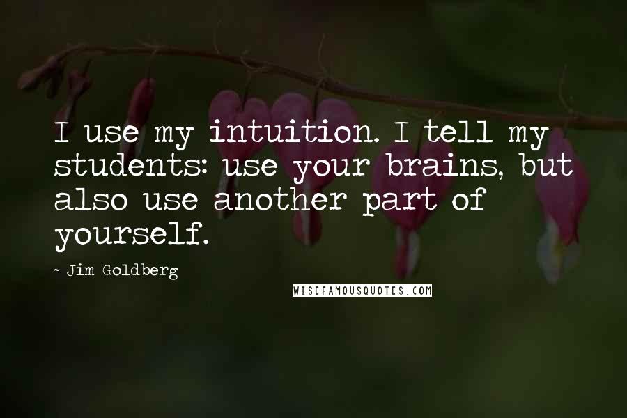 Jim Goldberg quotes: I use my intuition. I tell my students: use your brains, but also use another part of yourself.