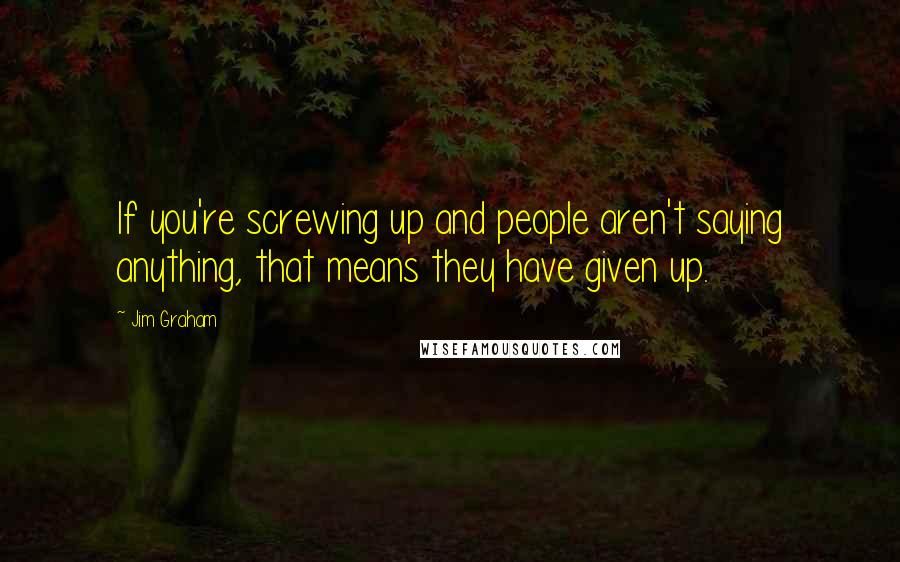 Jim Graham quotes: If you're screwing up and people aren't saying anything, that means they have given up.