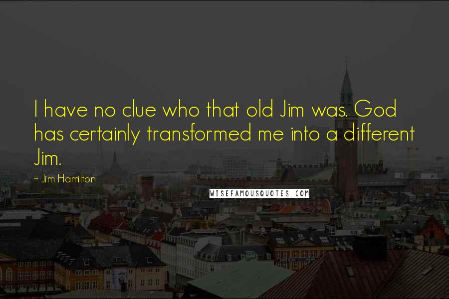 Jim Hamilton quotes: I have no clue who that old Jim was. God has certainly transformed me into a different Jim.