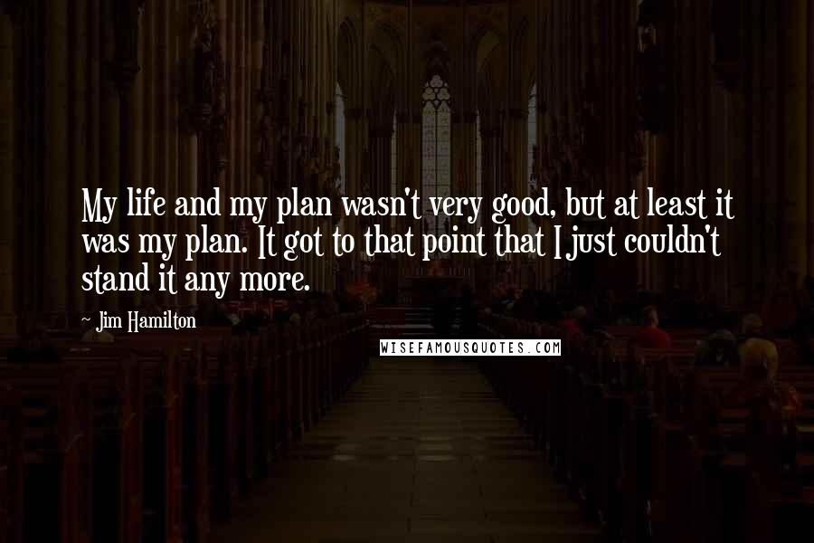Jim Hamilton quotes: My life and my plan wasn't very good, but at least it was my plan. It got to that point that I just couldn't stand it any more. Jim Hamilton quotes: My life and my plan wasn't very good, but at least it was my plan. It got to that point that I just couldn't stand it any more.