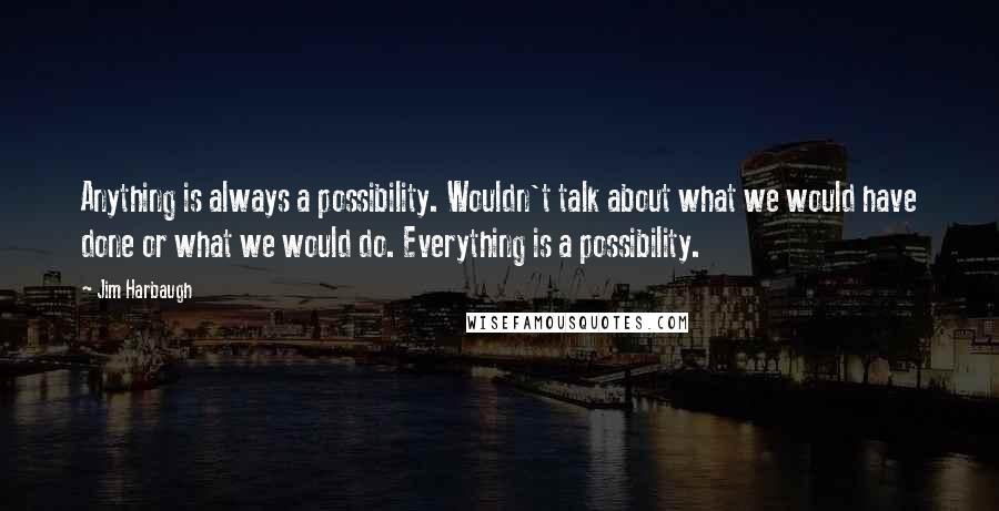 Jim Harbaugh quotes: Anything is always a possibility. Wouldn't talk about what we would have done or what we would do. Everything is a possibility.