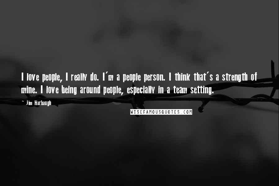 Jim Harbaugh quotes: I love people, I really do. I'm a people person. I think that's a strength of mine. I love being around people, especially in a team setting.