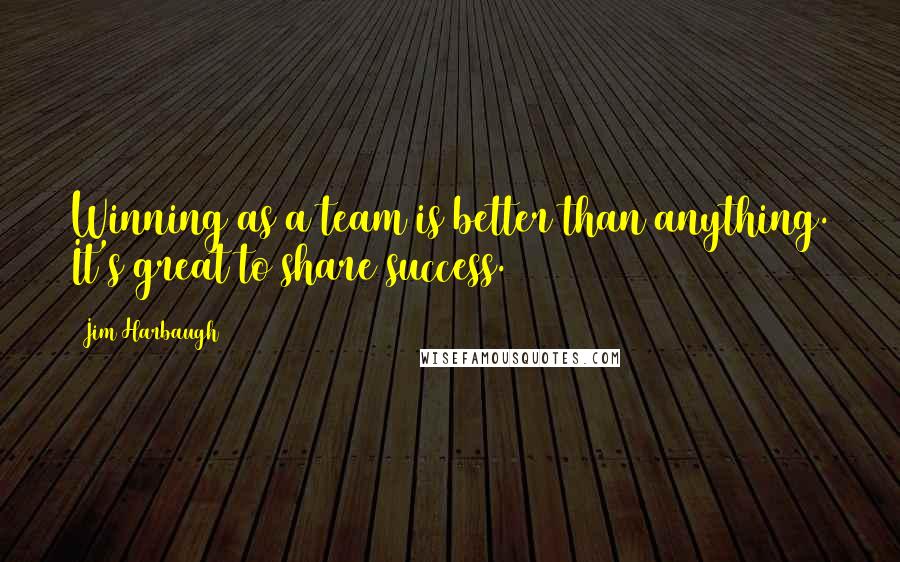 Jim Harbaugh quotes: Winning as a team is better than anything. It's great to share success.