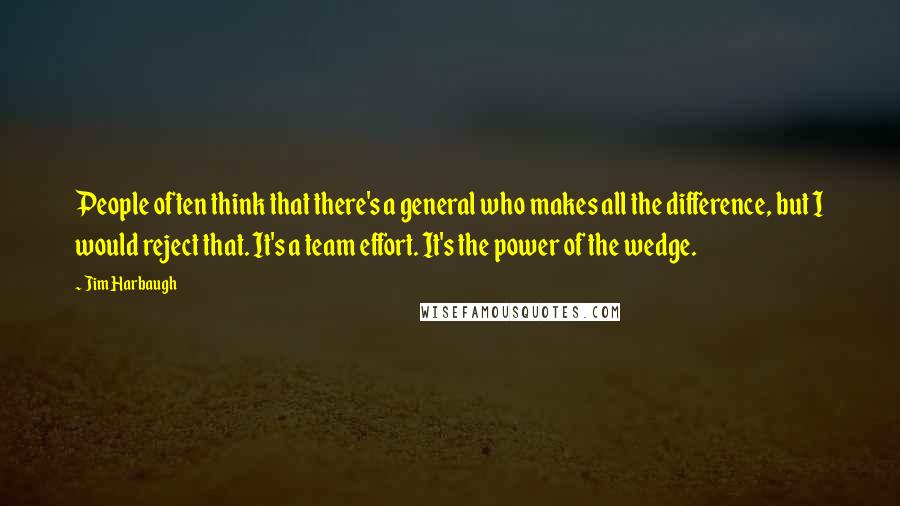 Jim Harbaugh quotes: People often think that there's a general who makes all the difference, but I would reject that. It's a team effort. It's the power of the wedge.