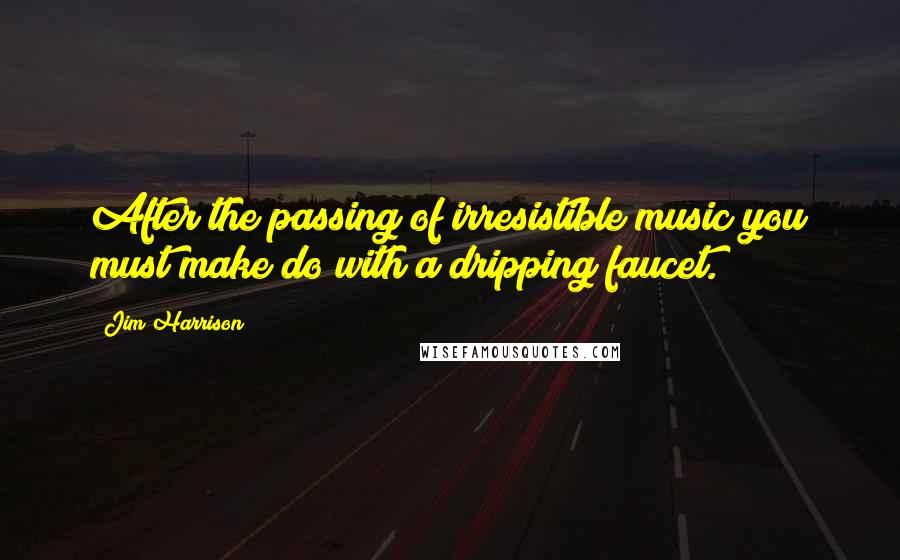 Jim Harrison quotes: After the passing of irresistible music you must make do with a dripping faucet.